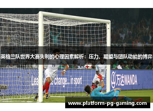 英格兰队世界大赛失利的心理因素解析：压力、期望与团队动能的博弈