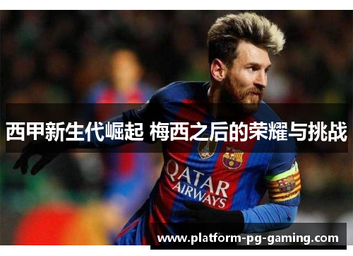 西甲新生代崛起 梅西之后的荣耀与挑战 西甲新生代崛起 梅西之后的荣耀与挑战