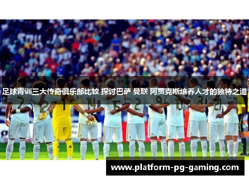 足球青训三大传奇俱乐部比较 探讨巴萨 曼联 阿贾克斯培养人才的独特之道