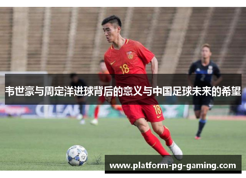韦世豪与周定洋进球背后的意义与中国足球未来的希望 韦世豪与周定洋进球背后的意义与中国足球未来的希望