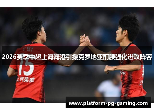 2026赛季中超上海海港引援克罗地亚前腰强化进攻阵容