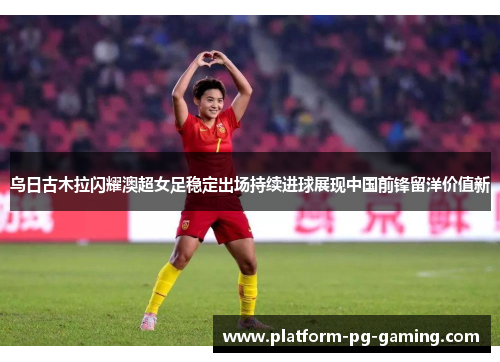 乌日古木拉闪耀澳超女足稳定出场持续进球展现中国前锋留洋价值新